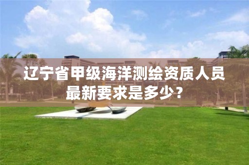 辽宁省甲级海洋测绘资质人员最新要求是多少？