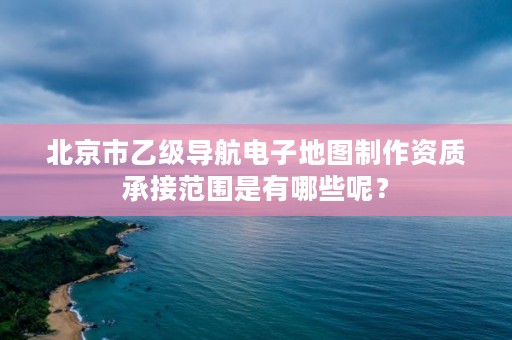 北京市乙级导航电子地图制作资质承接范围是有哪些呢？