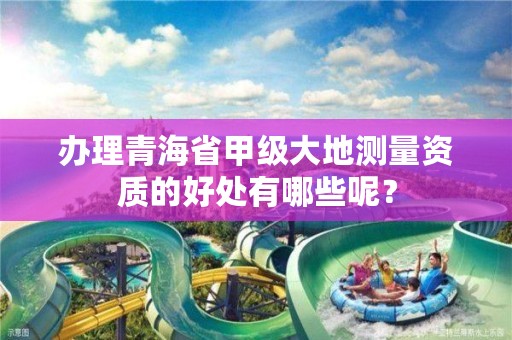 办理青海省甲级大地测量资质的好处有哪些呢?