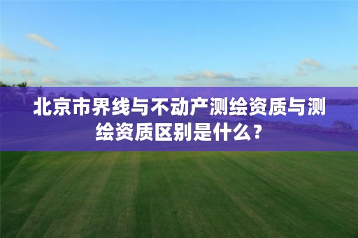北京市界线与不动产测绘资质与测绘资质区别是什么？