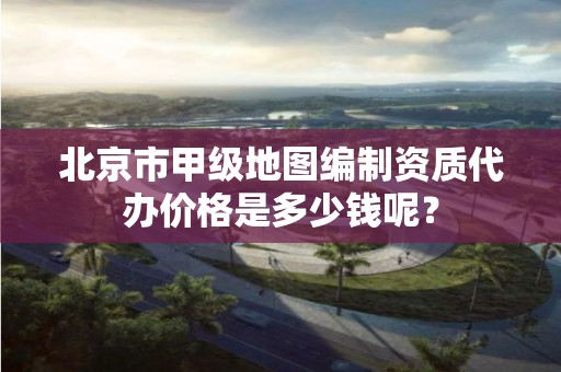 北京市甲级地图编制资质代办价格是多少钱呢？