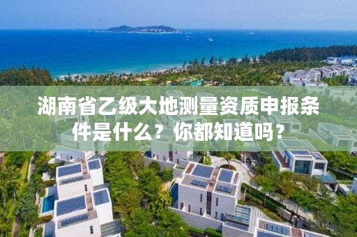 湖南省乙级大地测量资质申报条件是什么?你都知道吗?