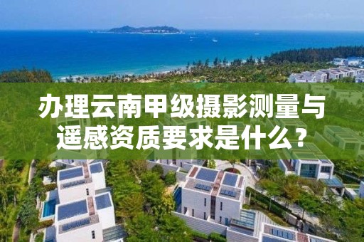 办理云南甲级摄影测量与遥感资质要求是什么?