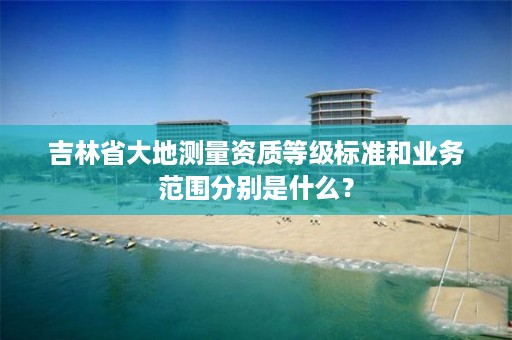 吉林省大地测量资质等级标准和业务范围分别是什么?