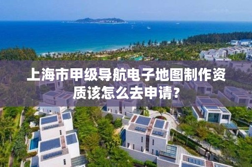 上海市甲级导航电子地图制作资质该怎么去申请?