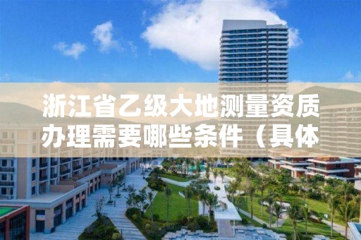浙江省乙级大地测量资质办理需要哪些条件(具体该怎么做)