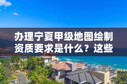 办理宁夏甲级地图绘制资质要求是什么？这些事项得注意