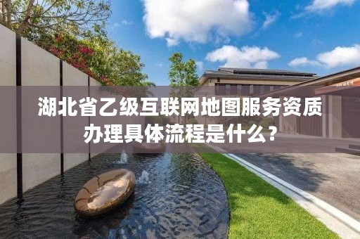 湖北省乙级互联网地图服务资质办理具体流程是什么？