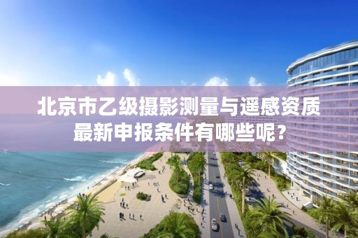 北京市乙级摄影测量与遥感资质最新申报条件有哪些呢？