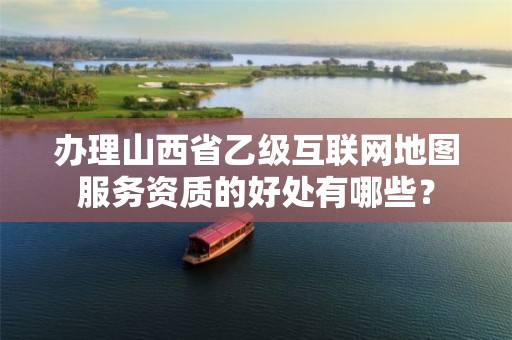 办理山西省乙级互联网地图服务资质的好处有哪些?