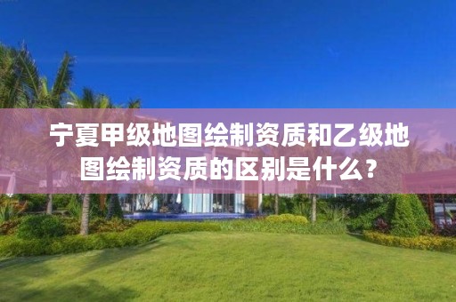 宁夏甲级地图绘制资质和乙级地图绘制资质的区别是什么?