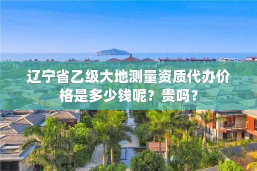辽宁省乙级大地测量资质代办价格是多少钱呢？贵吗？