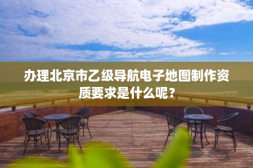办理北京市乙级导航电子地图制作资质要求是什么呢？