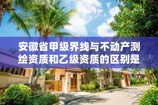 安徽省甲级界线与不动产测绘资质和乙级资质的区别是什么?