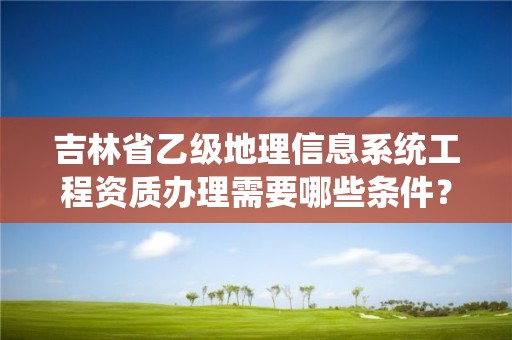 吉林省乙级地理信息系统工程资质办理需要哪些条件?
