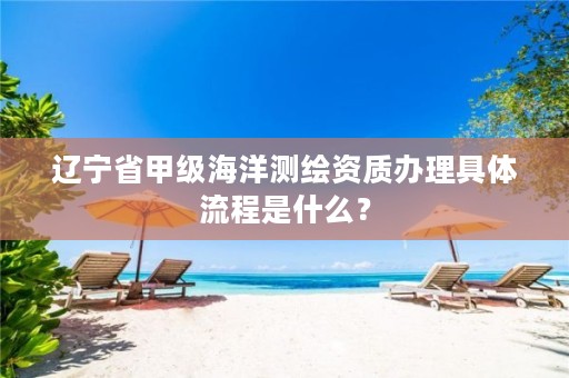 辽宁省甲级海洋测绘资质办理具体流程是什么？