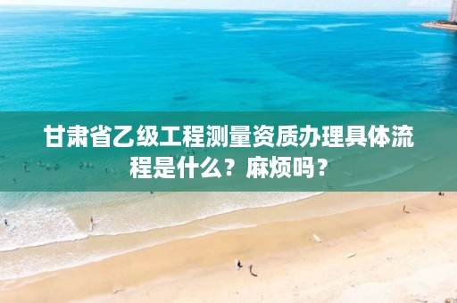 甘肃省乙级工程测量资质办理具体流程是什么?麻烦吗?