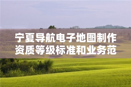 宁夏导航电子地图制作资质等级标准和业务范围分别是什么？