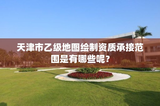 天津市乙级地图绘制资质承接范围是有哪些呢?