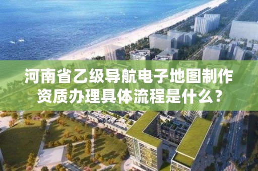 河南省乙级导航电子地图制作资质办理具体流程是什么?