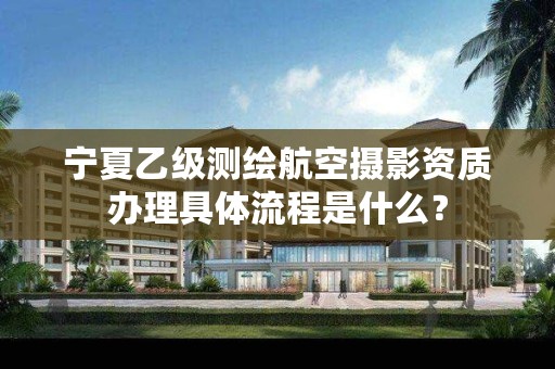 宁夏乙级测绘航空摄影资质办理具体流程是什么？