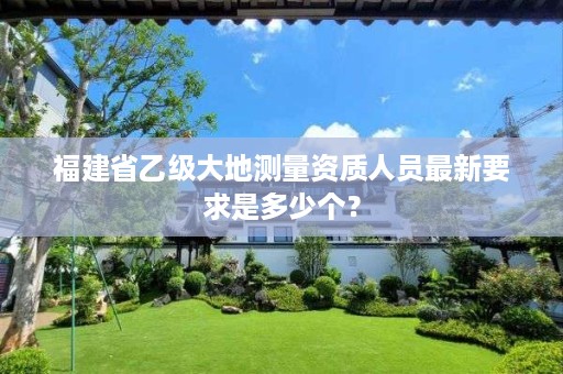 福建省乙级大地测量资质人员最新要求是多少个？