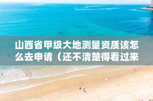 山西省甲级大地测量资质该怎么去申请(还不清楚得看过来)