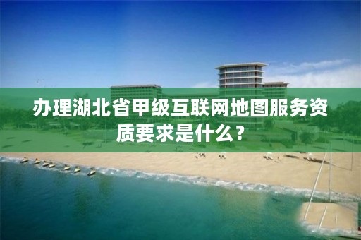 办理湖北省甲级互联网地图服务资质要求是什么？