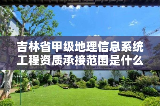 吉林省甲级地理信息系统工程资质承接范围是什么?