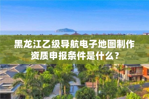 黑龙江乙级导航电子地图制作资质申报条件是什么?