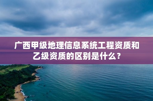广西甲级地理信息系统工程资质和乙级资质的区别是什么?