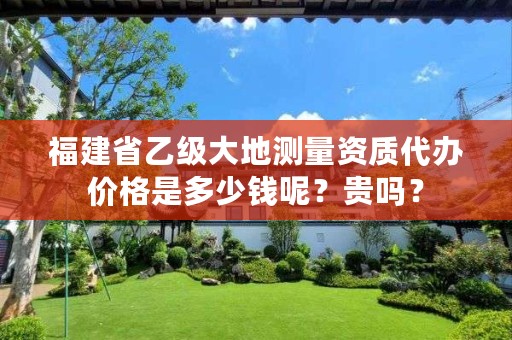 福建省乙级大地测量资质代办价格是多少钱呢？贵吗？
