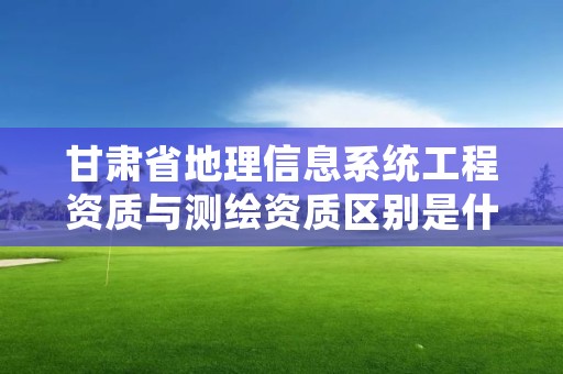 甘肃省地理信息系统工程资质与测绘资质区别是什么?