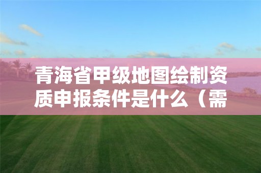 青海省甲级地图绘制资质申报条件是什么(需要满足这些条件)