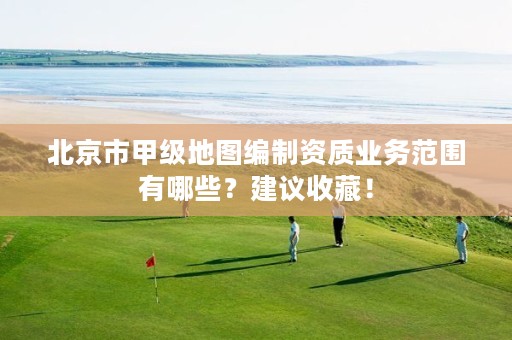 北京市甲级地图编制资质业务范围有哪些？建议收藏！