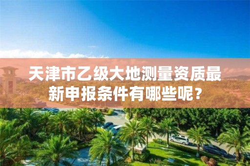 天津市乙级大地测量资质最新申报条件有哪些呢?