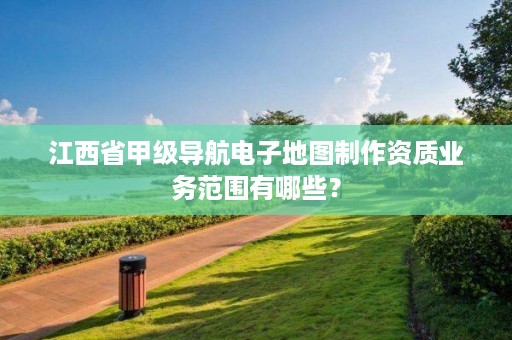 江西省甲级导航电子地图制作资质业务范围有哪些?