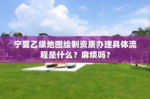 宁夏乙级地图绘制资质办理具体流程是什么？麻烦吗？