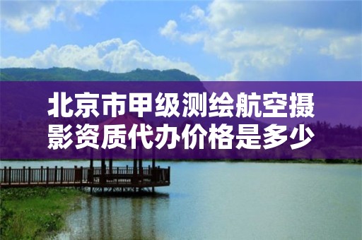 北京市甲级测绘航空摄影资质代办价格是多少钱呢？