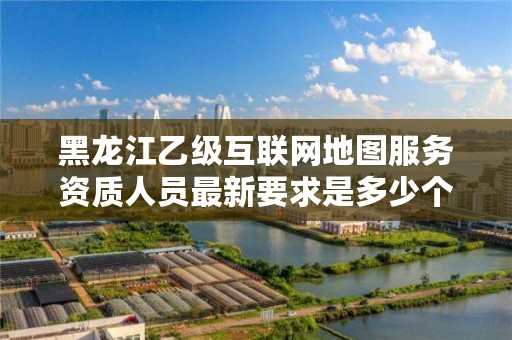 黑龙江乙级互联网地图服务资质人员最新要求是多少个?