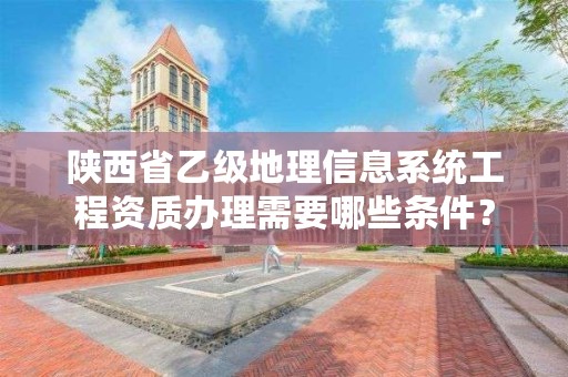 陕西省乙级地理信息系统工程资质办理需要哪些条件?