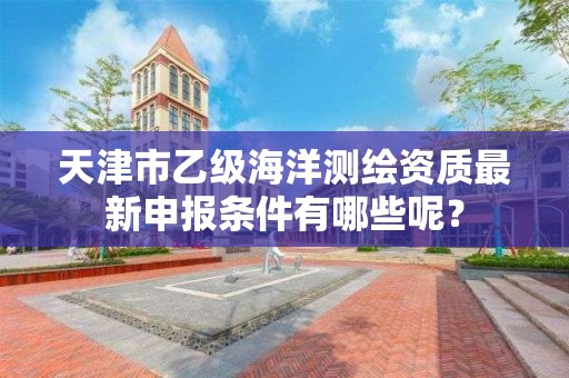 天津市乙级海洋测绘资质最新申报条件有哪些呢?