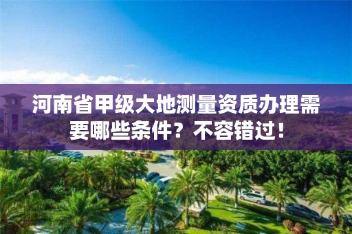 河南省甲级大地测量资质办理需要哪些条件?不容错过!