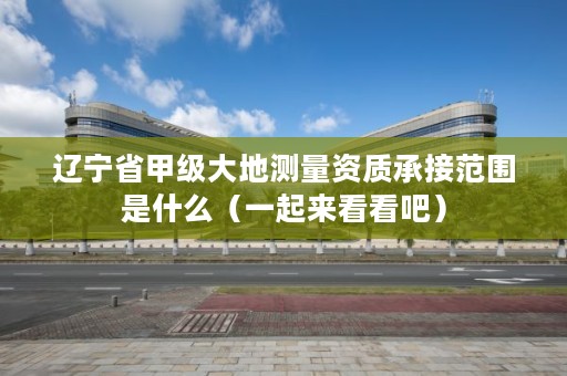 辽宁省甲级大地测量资质承接范围是什么（一起来看看吧）