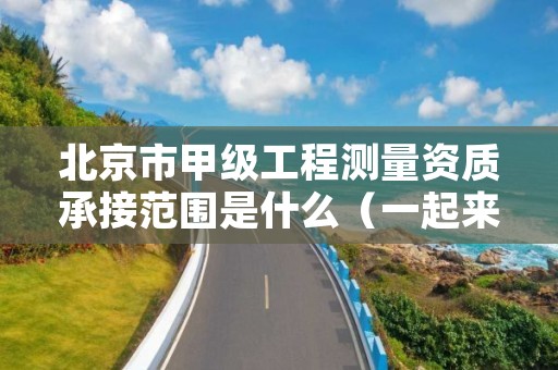 北京市甲级工程测量资质承接范围是什么（一起来看看吧）