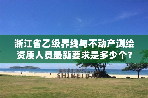 浙江省乙级界线与不动产测绘资质人员最新要求是多少个?