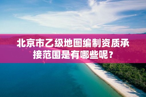 北京市乙级地图编制资质承接范围是有哪些呢?