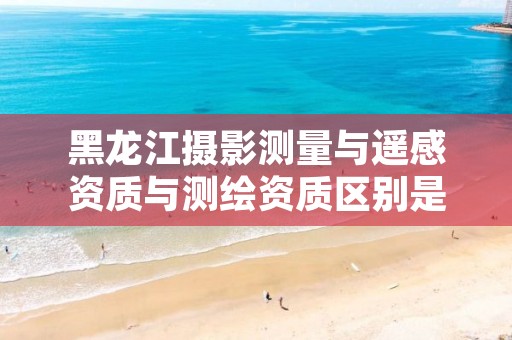 黑龙江摄影测量与遥感资质与测绘资质区别是什么?