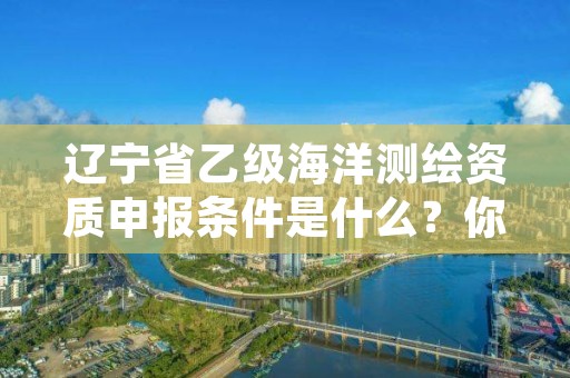 辽宁省乙级海洋测绘资质申报条件是什么？你都知道吗？