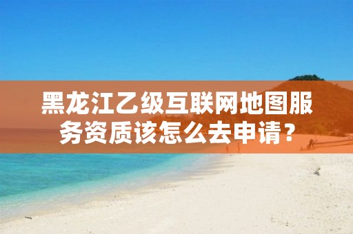 黑龙江乙级互联网地图服务资质该怎么去申请?